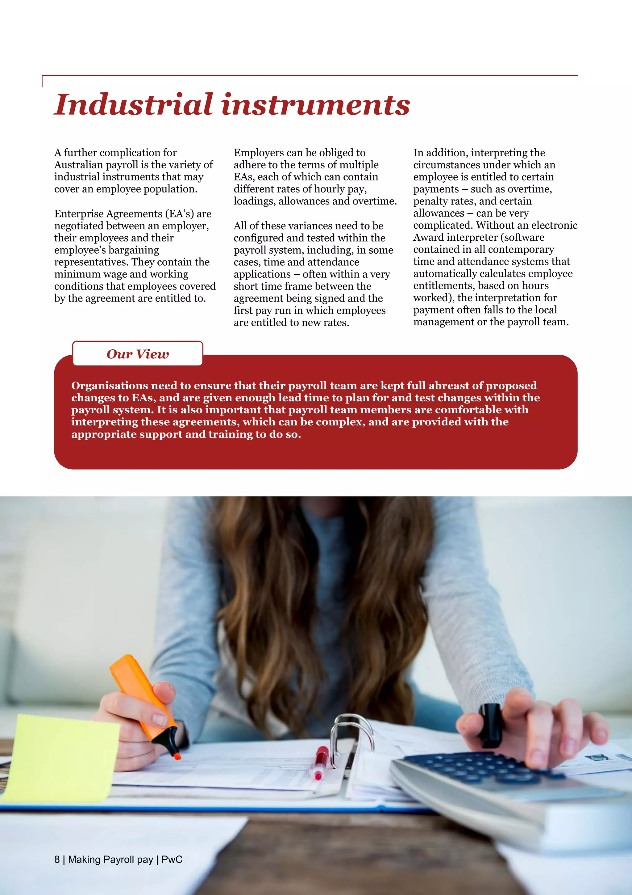 Industrial instruments
A further complication for
Australian payroll is the variety of
industrial instruments that may
cover an employee population.
Enterprise Agreements (EA’s) are
negotiated between an employer,
their employees and their
employee’s bargaining
representatives. They contain the
minimum wage and working
conditions that employees covered
by the agreement are entitled to.
Employers can be obliged to
adhere to the terms of multiple
EAs, each of which can contain
different rates of hourly pay,
loadings, allowances and overtime.
All of these variances need to be
configured and tested within the
payroll system, including, in some
cases, time and attendance
applications – often within a very
short time frame between the
agreement being signed and the
first pay run in which employees
are entitled to new rates.
In addition, interpreting the
circumstances under which an
employee is entitled to certain
payments – such as overtime,
penalty rates, and certain
allowances – can be very
complicated. Without an electronic
Award interpreter (software
contained in all contemporary
time and attendance systems that
automatically calculates employee
entitlements, based on hours
worked), the interpretation for
payment often falls to the local
management or the payroll team.
Organisations need to ensure that their payroll team are kept full abreast of proposed
changes to EAs, and are given enough lead time to plan for and test changes within the
payroll system. It is also important that payroll team members are comfortable with
interpreting these agreements, which can be complex, and are provided with the
appropriate support and training to do so.
Our View
8 | Making Payroll pay | PwC
 