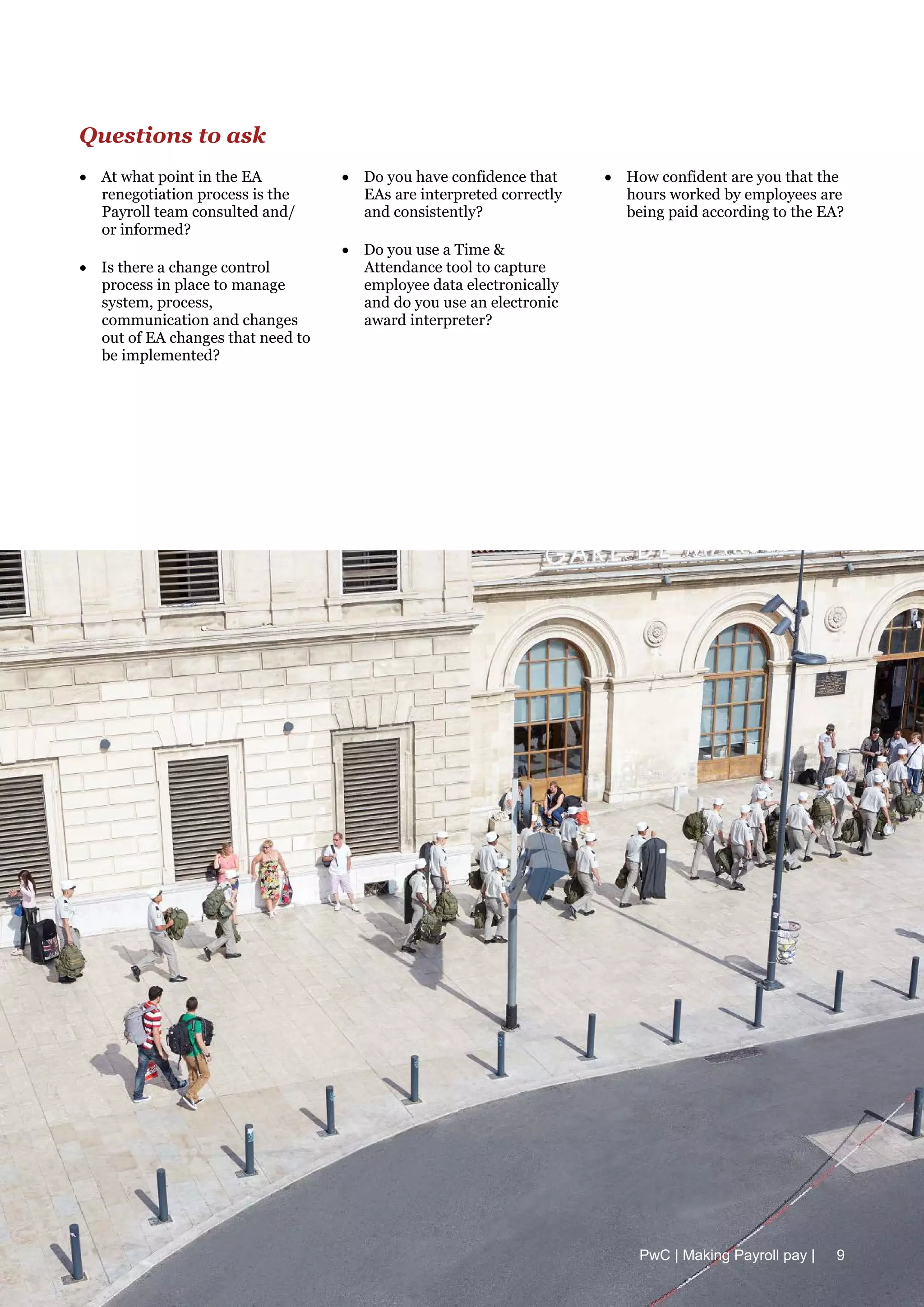 Questions to ask
• At what point in the EA
renegotiation process is the
Payroll team consulted and/
or informed?
• Is there a change control
process in place to manage
system, process,
communication and changes
out of EA changes that need to
be implemented?
• Do you have confidence that
EAs are interpreted correctly
and consistently?
• Do you use a Time &
Attendance tool to capture
employee data electronically
and do you use an electronic
award interpreter?
• How confident are you that the
hours worked by employees are
being paid according to the EA?
PwC | Making Payroll pay | 9
 