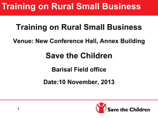 Training on Rural Small Business
Venue: New Conference Hall, Annex Building
Save the Children
Barisal Field office
Date:10 November, 2013
Training on Rural Small Business
1
 