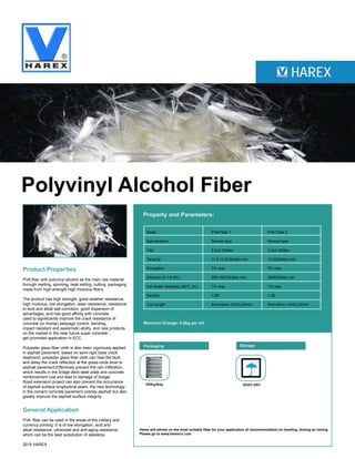 HAREX
Polyvinyl Alcohol Fiber
Product Properties
PVA fiber with polyvinyl alcohol as the main raw material
through melting, spinning, heat setting, cutting, packaging
made from high strength high modulus fibers.
The product has high strength, good weather resistance,
high modulus, low elongation, wear resistance, resistance
to acid and alkali salt corrosion, good dispersion of
advantages, and has good affinity with concrete,
used to significantly improve the crack resistance of
concrete (or mortar) seepage control, bending,
impact resistant and aseismatic ability, and new products
on the market in the near future super concrete -
get promoted application in ECC.
Polyester glass fiber cloth is also been vigorously applied
in asphalt pavement, based on semi-rigid base crack
treatment, polyester glass fiber cloth can heal the fault
and delay the crack reflection at the grass-roots level to
asphalt pavement;Effectively prevent the rain infiltration,
which results in the bridge deck steel plate and concrete
reinforcement rust and lead to damage of bridge;
Road extension project can also prevent the occurrence
of asphalt surface longitudinal seam, the new technology
in the cement concrete pavement overlay asphalt but also
greatly improve the asphalt surface integrity.
General Application
PVA fiber can be used in the areas of the military and
currency printing. It is of low elongation, acid and
alkali resistance, ultraviolet and anti-aging resistance
which can be the best subsitution of asbestos.
2015 HAREX
Property and Parameters:
Minimum Dosage: 0.6kg per m3
Packaging Storage
200kg/Bag KEEP DRY
Harex will advise on the most suitable fiber for your application of recommendation on handing, dosing an mixing
Please go to www.harexcn.com
Mode PVA Fiber 1 PVA Fiber 2
Specification Normal type Normal type
Titer 2.0±0.25dtex 2.0±0.25dtex
Tenacity 11.5-13.0CN/dtex min 13.0CN/dtex min
Elongation 7% max 7% max
Modulus (0.1-0.4%) 280-350CN/dtex min 350CN/dtex min
Hot Water Solubility (90℃,1hr) 1% max 1% max
Density 1.29 1.29
Cut Length 6mm,9mm,12mm,20mm 6mm,9mm,12mm,20mm
 