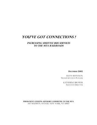 You’ve Got Connections !
Increasing Shuttle Bus Services
To The MTA RailRoads
DECEMBER 2002
Ellyn Shannon
TRANSPORTATION PLANNER
Katherine Brower
ASSOCIATE DIRECTOR
Permanent Citizens Advisory Committee to the MTA
347 MADISON AVENUE, NEW YORK, NY 10017
 