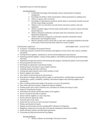 • Basketball Coach for Youth Development
ACCOMPLISHMENTS:
• Considerable knowledge of the principles, policies and procedures of property
management.
• Knowledge and ability to draft correspondence without grammatical or spelling errors.
• Ability to organize office work load.
• Knowledge of mathematical calculations and the ability to consistently calculate rents and
all other tenant charges accurately.
• Ability to carry out, and enforce oral and written instructions, policies, rules and
regulations.
• Ability to establish rapport with the tenants and the public in a positive manner and attain
desired objectives.
• Ability to determine maintenance and repair needs and communicate same to the
Maintenance Department.
• Ability to effectively manage the overall project operation, and perform related
administrative and management duties.
• Must be culturally sensitive and be able to work with a multicultural population and relate
to the needs of multi-racial and multi-cultural low income residents
PURCHASING ASSISTANT SEPTEMBER 2009 – AUGUST 2015
• Assistant to of Emphasys Procurement Director
• Conducting research to ascertain the best products and suppliers in terms of best value, delivery schedules
and quality;
• Liaising between suppliers, manufacturers, relevant internal departments and customers;
• Identifying potential suppliers, visiting existing suppliers, and building and maintaining good relationships
with them;
• Negotiating and agreeing contracts and monitoring their progress, checking the quality of service provided;
• Processing payments and invoices;
• Developing an organization’s purchasing strategy;
• Producing reports and statistics using computer software;
• Attending meetings and trade conferences;
• Training and supervising the work of other members of staff
• Identify suppliers and vendors.
• Ask vendors for promotional prices and incentives.
• Keep abreast of changes affecting both the supply of, and demand for, needed products and materials.
• Consider price, quality, availability, reliability, and technical support when choosing suppliers and
merchandise.
• Have a working technical knowledge of the goods or services to be purchased.
• Place orders and ensure product is shipped according to deadlines.
• Purchase goods such as grain, Christmas trees, and tobacco for further processing or resale.
• Supervise of purchasing assistant.
• Send Request for Quotes and Purchase Orders to the suppliers.
• Review inventories and order as required.
• Interact with the suppliers on a day to day basis.
• Review deliveries against the orders.
• Track the status of any orders.
• Ensure that any invoices are sent to accounts for payment.
• Produce and maintain all reports.
• Manage any procurement activities including RFP’s (Request For Proposals).
• Budgeting, costing and cost saving after reviewing the management information available.
• Health and Safety, Quality and other legal requirements.
• Overseeing any large procurement that may happen.
ACCOMPLISHMENTS:
• Ability to enhance my knowledge of Inventory Control
 