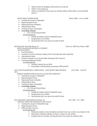 • Ability to know the Emphasys Elite Software ins and outs
• Ability to train employees
• Ability to troubleshoot Elite issues (e.g. Purchase Orders, Work Orders, Account Payable
and etc.)
FRONT DESK COORDINATOR MARCH 2009 – AUGUST 2009
• Teaching the concept of Basketball
• Organizing Sport Events
• Organizing Practice Schedules
• Administration duties.
• Coaching all types of techniques
• Accounting Assistant
o A/P, A/R and Clerical Duties
ACCOMPLISHMENTS:
• Getting the students ready for basketball season
• Keeping them out of trouble
• showing them that I am a great role model for them
OFFICETEAM West Palm Beach, FL FEBRUARY 2009 THRU MARCH 2009
WEST PALM BEACH HOUSING AUTHORITY
RECEPETIONIST
• Front Desk Duties
• Assistant to Executive Secretary, Deputy Chief, Fiscal Specialist and Comptroller
• Administration duties.
• Clientele Assistance/ Low Income Public Housing & HCV Section 8
• Accounting Department floater
ACCOMPLISHMENTS:
• Gaining Customer Service Skills
• Knowledge on administrating, accounting, LIPH and HCV
JAE’S YOUTH BASKETBALL ASSOCIATION – (NON PROFIT ORGANIZTION) JULY 2008 – AUGUST
2010
SPORTS COORDINATOR &COACH & ACCOUTING ASSISTANT
• Teaching the concept of Basketball
• Organizing Sport Events
• Organizing Practice Schedules
• Administration duties.
• Coaching all types of techniques
• Accounting Assistant
o A/P, A/R and Clerical Duties
ACCOMPLISHMENTS:
• Getting the students ready for basketball season
• Keeping them out of trouble
• showing them that I am a great role model for them
MAC MASCIOLI GYMNASISM, Fort Pierce, FL MAY 2007 – JULY 2008
ATHLETIC DIRECTOR ASSISTNACE AND COACH
• Teaching the concept of Basketball Camp
• Organizing Sport Events
• Different Paths to Success
ACCOMPLISHMENTS:
• Getting the students to know discipline and school is the way to achieve any obstacle in life
• Being able to help these children see there is a future for each of them
• Keeping them out of trouble, showing them that I am a great role model for them
 