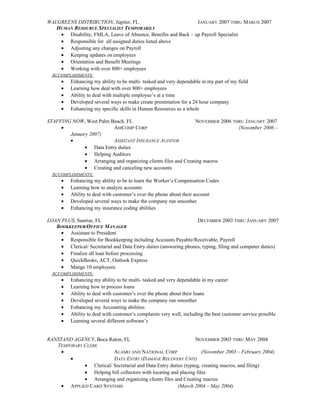 WALGREENS DISTRIBUTION, Jupiter, FL JANUARY 2007 THRU MARCH 2007
HUMAN RESOURCE SPECIALIST TEMPORARILY
• Disability, FMLA, Leave of Absence, Benefits and Back – up Payroll Specialist
• Responsible for all assigned duties listed above
• Adjusting any changes on Payroll
• Keeping updates on employees
• Orientation and Benefit Meetings
• Working with over 800+ employees
ACCOMPLISHMENTS:
• Enhancing my ability to be multi- tasked and very dependable in my part of my field
• Learning how deal with over 800+ employees
• Ability to deal with multiple employee’s at a time
• Developed several ways to make create presentation for a 24 hour company
• Enhancing my specific skills in Human Resources as a whole
STAFFING NOW, West Palm Beach, FL NOVEMBER 2006 THRU JANUARY 2007
• AMCOMP CORP (November 2006 –
January 2007)
• ASSISTANT INSURANCE AUDITOR
• Data Entry duties
• Helping Auditors
• Arranging and organizing clients files and Creating macros
• Creating and canceling new accounts
ACCOMPLISHMENTS:
• Enhancing my ability to be to learn the Worker’s Compensation Codes
• Learning how to analyze accounts
• Ability to deal with customer’s over the phone about their account
• Developed several ways to make the company run smoother
• Enhancing my insurance coding abilities
LOAN PLUS, Sunrise, FL DECEMBER 2003 THRU JANUARY 2007
BOOKKEEPER/OFFICE MANAGER
• Assistant to President
• Responsible for Bookkeeping including Accounts Payable/Receivable, Payroll
• Clerical/ Secretarial and Data Entry duties (answering phones, typing, filing and computer duties)
• Finalize all loan before processing
• QuickBooks, ACT, Outlook Express
• Mange 10 employees
ACCOMPLISHMENTS:
• Enhancing my ability to be multi- tasked and very dependable in my career
• Learning how to process loans
• Ability to deal with customer’s over the phone about their loans
• Developed several ways to make the company run smoother
• Enhancing my Accounting abilities
• Ability to deal with customer’s complaints very well, including the best customer service possible
• Learning several different software’s
RANSTAND AGENCY, Boca Raton, FL NOVEMBER 2003 THRU MAY 2004
TEMPORARY CLERK
• ALAMO AND NATIONAL CORP (November 2003 – February 2004)
• DATA ENTRY (DAMAGE RECOVERY UNIT)
• Clerical/ Secretarial and Data Entry duties (typing, creating macros, and filing)
• Helping bill collectors with locating and placing files
• Arranging and organizing clients files and Creating macros
• APPLIED CARD SYSTEMS (March 2004 – May 2004)
 
