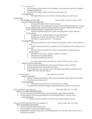 • CUSTOMER SERVICE
• Answer questions from members over the telephone, receive payments, and resolve problems
through correspondence
• Enter data into company software, activate and cancel credit cards
ACCOMPLISHMENTS:
• Developed different ways to control any situation with great customer service
INTERNSHIPS
• DAVID MORGAN FINE ARTS (January 2004 thru October January 2005)
EXECUTIVE OPERATIONS MANAGER
• Assistant to President/CEO, VP, and Accountant
• Responsible for several departments including: Head of Shipping Department, Accounts
Payable and Receivable, Executive Assistant, Payroll, Accounting, Ordering and Receiving in
Factory, handling all disputes, and Daily Sales for two stores.
• Clerical/ Secretarial and Data Entry duties (answering phones, typing, filing and
computer duties)
• QuickBooks, ACT, Outlook Express, and Specialty Software
• Keeping track of all the main operation of the company
• The ability to manage between 25 – 50 employees
ACCOMPLISHMENTS:
• Enhancing my ability to be multi- tasked in my fieldwork as well as in the company as a
whole
• Ability to deal with customer’s complaints very well, including the best customer service
possible
• Clerical/ Secretarial and Data Entry duties (answering phones, typing, filing and
computer duties)
• Developed several ways to make the company run smoother
• Enhancing my Accounting abilities
• Learning several different software’s
• ST. JUDE CHILDREN RESEARCH HOSPITAL (August 2003 thru January 2004)
ASSISTANT TO EVENT MANAGER
• Clerical/ Secretarial and Data Entry duties (answering phones, typing, and filing)
• Solicited donations from local business and media
• Some fundraising events, customer service Telemarketing (get different companies to help
children with cancer and other disease)
• BETTER BODY (April 2003 thru June 2003)
ASSISTANT MANAGER
• Clerical/ Secretarial and Data Entry duties (answering phones, typing, filing and accounting)
• Advertising and customer service
ACCOMPLISHMENTS:
• Maintained a successful event to raise money for the children
• Developed and administered budgets; established long-term and short-term objectives
LYNN UNIVERSITY, Boca Raton, FL SEPTEMBER 2002 THRU JULY 2003
ASSISTANT TO DIRECTOR OF INTERNSHIP
• Clerical/ Secretarial and Data Entry duties (answering phones, typing, filing and grading)
• Assisted students with locating and placing them with internship positions. Customer service
ACCOMPLISHMENTS:
• Greeted prospective students in the office and answered telephone inquiries
PILLARS AT NEW RIVER SOUND, Fort Lauderdale, FL JANUARY 2003 THRU JUNE 2003
NIGHT AUDITOR MANAGER/ INTERN
• Clerical/ Secretarial and Data Entry duties
• Greeted prospective guests and telephone inquires
• Responsible for running the night reports and handling checks, cash, and credit cards Customer service
(checking in/out guests)
 