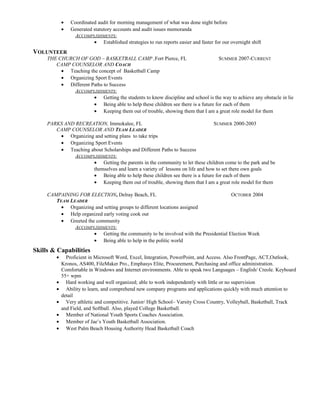 • Coordinated audit for morning management of what was done night before
• Generated statutory accounts and audit issues memoranda
ACCOMPLISHMENTS:
• Established strategies to run reports easier and faster for our overnight shift
VOLUNTEER
THE CHURCH OF GOD – BASKETBALL CAMP ,Fort Pierce, FL SUMMER 2007-CURRENT
CAMP COUNSELOR AND COACH
• Teaching the concept of Basketball Camp
• Organizing Sport Events
• Different Paths to Success
ACCOMPLISHMENTS:
• Getting the students to know discipline and school is the way to achieve any obstacle in lie
• Being able to help these children see there is a future for each of them
• Keeping them out of trouble, showing them that I am a great role model for them
PARKS AND RECREATION, Immokalee, FL SUMMER 2000-2003
CAMP COUNSELOR AND TEAM LEADER
• Organizing and setting plans to take trips
• Organizing Sport Events
• Teaching about Scholarships and Different Paths to Success
ACCOMPLISHMENTS:
• Getting the parents in the community to let these children come to the park and be
themselves and learn a variety of lessons on life and how to set there own goals
• Being able to help these children see there is a future for each of them
• Keeping them out of trouble, showing them that I am a great role model for them
CAMPAINING FOR ELECTION, Delray Beach, FL OCTOBER 2004
TEAM LEADER
• Organizing and setting groups to different locations assigned
• Help organized early voting cook out
• Greeted the community
ACCOMPLISHMENTS:
• Getting the community to be involved with the Presidential Election Week
• Being able to help in the politic world
Skills & Capabilities
• Proficient in Microsoft Word, Excel, Integration, PowerPoint, and Access. Also FrontPage, ACT,Outlook,
Kronos, AS400, FileMaker Pro., Emphasys Elite, Procurement, Purchasing and office administration.
Comfortable in Windows and Internet environments. Able to speak two Languages – English/ Creole. Keyboard
55+ wpm
• Hard working and well organized; able to work independently with little or no supervision
• Ability to learn, and comprehend new company programs and applications quickly with much attention to
detail
• Very athletic and competitive. Junior/ High School– Varsity Cross Country, Volleyball, Basketball, Track
and Field, and Softball. Also, played College Basketball.
• Member of National Youth Sports Coaches Association.
• Member of Jae’s Youth Basketball Association.
• West Palm Beach Housing Authority Head Basketball Coach
 
