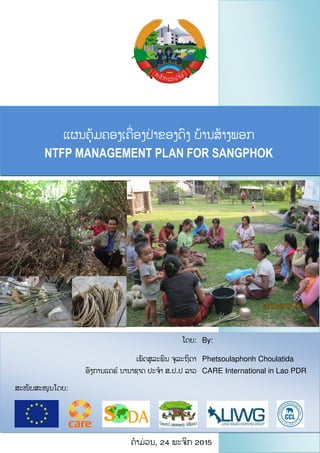 ແຜນຄຸ້ມຄອງເຄື່ ອງປື່ າຂອງດົງ ບຸ້ານສຸ້າງພອກ
NTFP MANAGEMENT PLAN FOR SANGPHOK
VILLAGE
ຄໍາມື່ ວນ, 24 ພະຈິກ 2015
ສະໜັບສະໜູນໂດຍ:
ໂດຍ:
ເພັດສລະພົນ ຈລະຖິດາ
ອົງການແຄຣ໌ ນານາຊາດ ປະຈໍາ ສ.ປ.ປ ລາວ
By:
Phetsoulaphonh Choulatida
CARE International in Lao PDR
 
