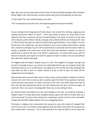Now, days later she was preparing to be his bride. All those terrifying thoughts which had been
taking refuge in her mind recently, seemed to grow mute just by remembering his kind eyes.
“Is she ready?” her aunt asked knocking on the door.
“Yes” Turning back to face her aunt, she answered eagerly instead of her mother.
***
He was waiting in the sitting room with half a dozen men around him, chatting, sipping tea and
enjoying themselves where he wasn’t. There were plenty of places he could think of he’d
rather be than here. Anywhere but here he kept thinking in his head. He stared in to the faces
of his relatives and his father’s friends, all joyous and satisfied with the event taking forth. How
is it that he feels the worst on a day he should be blessing the God for a new chapter in his life.
But he knew, this chapter was not one he wished to read or turn a page to know what’s coming
next. He did not anticipate any of it. All he could think of is to be done with the whole matter as
quickly as possible so he could return to the life he had left elsewhere. However he knew he
would have to stay for the sake of his father’s stubbornness. He would make peace with the
decision eventually and vowed to himself he would not make his bride’s life any more difficult
than what their parents had made.
He fidgeted with the flowers draped around his neck. The thought of arranged marriage was
not one he thought wrong in any manner but what bothered him was not seeing his bride. Not
knowing the person she is and the person she might be to him. He did not know anything of his
to-be wife and that is how his mother wished it to be so that he does not break off the
engagement out of arrogance.
Why did they have to do this? Was there no other way to solve his father’s problems? Could he
not give him some time to come up with a solution apart from this? These questions had been
asked and went unanswered. His father, like many of the men in his family would not listen to
their sons for they deemed themselves far more experienced and wise. He did not argue, he
could not. There is no sense in shouting when there was no one willing to listen.
He inhaled heavily and looked up at the clock hanging on the wall. He would be watching a
football match if he were back home, probably having a great time with his friends with not a
care in the world. The door to the sitting room creaked open and he saw his aunt’s and mother
emerge with the bride hidden between the mass of giggling women.
The maulvi, a religious man summoned to the mansion to marry the couple off, stepped forth
and sat next to him. The women seated opposite with the bride in the centre of the group, her
face covered with a heavy veil. “Let us now proceed in the name of Allah, to marry these two
 