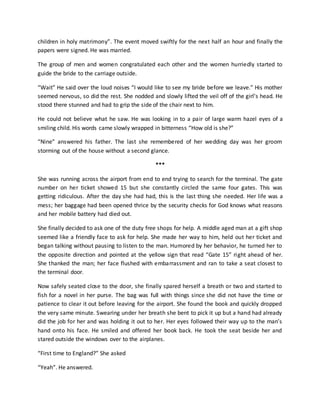children in holy matrimony”. The event moved swiftly for the next half an hour and finally the
papers were signed. He was married.
The group of men and women congratulated each other and the women hurriedly started to
guide the bride to the carriage outside.
“Wait” He said over the loud noises “I would like to see my bride before we leave.” His mother
seemed nervous, so did the rest. She nodded and slowly lifted the veil off of the girl’s head. He
stood there stunned and had to grip the side of the chair next to him.
He could not believe what he saw. He was looking in to a pair of large warm hazel eyes of a
smiling child. His words came slowly wrapped in bitterness “How old is she?”
“Nine” answered his father. The last she remembered of her wedding day was her groom
storming out of the house without a second glance.
***
She was running across the airport from end to end trying to search for the terminal. The gate
number on her ticket showed 15 but she constantly circled the same four gates. This was
getting ridiculous. After the day she had had, this is the last thing she needed. Her life was a
mess; her baggage had been opened thrice by the security checks for God knows what reasons
and her mobile battery had died out.
She finally decided to ask one of the duty free shops for help. A middle aged man at a gift shop
seemed like a friendly face to ask for help. She made her way to him, held out her ticket and
began talking without pausing to listen to the man. Humored by her behavior, he turned her to
the opposite direction and pointed at the yellow sign that read “Gate 15” right ahead of her.
She thanked the man; her face flushed with embarrassment and ran to take a seat closest to
the terminal door.
Now safely seated close to the door, she finally spared herself a breath or two and started to
fish for a novel in her purse. The bag was full with things since she did not have the time or
patience to clear it out before leaving for the airport. She found the book and quickly dropped
the very same minute. Swearing under her breath she bent to pick it up but a hand had already
did the job for her and was holding it out to her. Her eyes followed their way up to the man’s
hand onto his face. He smiled and offered her book back. He took the seat beside her and
stared outside the windows over to the airplanes.
“First time to England?” She asked
“Yeah”. He answered.
 