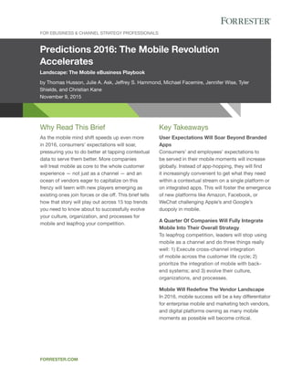Predictions 2016: The Mobile Revolution
Accelerates
Landscape: The Mobile eBusiness Playbook
by Thomas Husson, Julie A. Ask, Jeffrey S. Hammond, Michael Facemire, Jennifer Wise, Tyler
Shields, and Christian Kane
November 9, 2015
FOR EBUSINESS & CHANNEL STRATEGY PROFESSIONALS
FORRESTER.COM
Key Takeaways
User Expectations Will Soar Beyond Branded
Apps
Consumers’ and employees’ expectations to
be served in their mobile moments will increase
globally. Instead of app-hopping, they will find
it increasingly convenient to get what they need
within a contextual stream on a single platform or
on integrated apps. This will foster the emergence
of new platforms like Amazon, Facebook, or
WeChat challenging Apple’s and Google’s
duopoly in mobile.
A Quarter Of Companies Will Fully Integrate
Mobile Into Their Overall Strategy
To leapfrog competition, leaders will stop using
mobile as a channel and do three things really
well: 1) Execute cross-channel integration
of mobile across the customer life cycle; 2)
prioritize the integration of mobile with back-
end systems; and 3) evolve their culture,
organizations, and processes.
Mobile Will Redeﬁne The Vendor Landscape
In 2016, mobile success will be a key differentiator
for enterprise mobile and marketing tech vendors,
and digital platforms owning as many mobile
moments as possible will become critical.
Why Read This Brief
As the mobile mind shift speeds up even more
in 2016, consumers’ expectations will soar,
pressuring you to do better at tapping contextual
data to serve them better. More companies
will treat mobile as core to the whole customer
experience — not just as a channel — and an
ocean of vendors eager to capitalize on this
frenzy will teem with new players emerging as
existing ones join forces or die off. This brief tells
how that story will play out across 15 top trends
you need to know about to successfully evolve
your culture, organization, and processes for
mobile and leapfrog your competition.
 