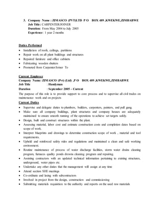3. Company Name : ZIMASCO (PVT)LTD P O BOX 489 ,KWEKWE,ZIMBABWE
Job Title: CARPENTER/JOINER
Duration: From May 2004 to July 2005
Experience: 1 year 2 months
Duties Performed
 Installation of roofs, ceilings, partitions
 Repair work on all plant buildings and structures
 Repaired furniture and office cabinets
 Fabricating wooden shutters
 Promoted from Carpenter/Joiner To
Current Employer
Company Name: ZIMASCO (Pvt) (Ltd) ,P O BOX 489 ,KWEKWE,ZIMBABWE
Job Title : Handyman
Duration : September 2005 – Current
The purpose of this role is to provide support to core process and to supervise all civil trades on
maintenance work and on projects
Current Duties
 Supervise and delegate duties to plumbers, builders, carpenters, painters, and pull gang.
 Make sure all company buildings, plant structures and company houses are adequately
maintained to ensure smooth running of the operations to achieve set targets safely.
 Design, built and construct structures within the plant.
 Assessing material, labor cost and estimate construction costs and completion dates based on
scope of work.
 Interpret blueprints and drawings to determine construction scope of work , material and tool
requirements.
 Upheld and reinforced safety rules and regulations and maintained a clean and safe working
environment.
 Routine maintenance of process of water discharge facilities, storm water drains cleaning
program, furnaces quality ponds drowns cleaning program and repairing.
 Assisting contractors with an updated technical information pertaining to existing structures,
underground, water pipes etc.
 Undertake any other duties that the management will assign at any time
 Attend section SHE meetings
 Co-ordinate and lasing with subcontractors
 Involved in project from the design, construction and commissioning
 Submitting materials requisition to the authority and reports on the used raw materials
 
