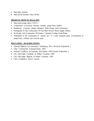  Plan daily activities
 Back up for foreman when off site.
PROJECTS DONE IN 2014 to 2015
 Slag reprocessing plant ( S R P )
 Construction of conveyor structure columns, pump bases, banker.
 Reinforced Concrete Bunker (Retainin Wall) Design And Construction.
 Participated In The Construction Of Top Plant Process Water Supply Station.
 Re Design And Construction Of Furnace 1 Quench Cooling Pond Drains.
 Participated in the construction of chrome six ( 6 ) water treatment plant (Construction of
pump bases, columns and concrete pad)
EDUCATION QUALIFICATIONS
 National Diploma In Construction Technology 2011 ( Kwekwe Polytechnic )
 Class 1 Journeyman Carpenter/Joiner 2001
 National Certificate In Carpentry And Joinery 1999 ( Harare Polytechnic )
 City And Guilds Certificate In Timber Vocations 2000
 City And Guilds Diploma In Timber Vocations 2001
 Class 2 Zimbabwe Drivers Licence
 
