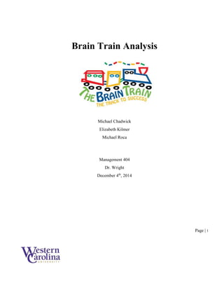 Page | 1
Brain Train Analysis
Michael Chadwick
Elizabeth Kilmer
Michael Roca
Management 404
Dr. Wright
December 4th
, 2014
 