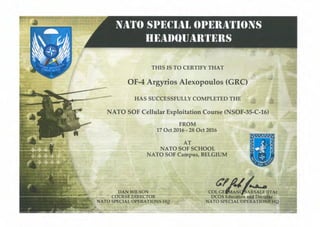 THIS IS TO CERTIFY THAT
OF-4 Argyrios Alexopoulos (GRe)
HAS SUCCESSFULLY COMPLETED THE
NATO SOF Cellular Exploitation Course (NSOF-35-C-16)
FROM
17 Oct 2016 - 28 Oct 2016
AT
NATO SOF SCHOOL
NATO SOF Campus, BELGIUM
DAN WILSON
COURSE DIRECTOR
NATO SPECIAL OPERATIONS HQ
t:,/1.1/..A •
COL GE~:~~A~ALE (ITA)
DCOS Education aJJ.4 Doc
NATO SPECIAL OPERATIONS"HQ
 