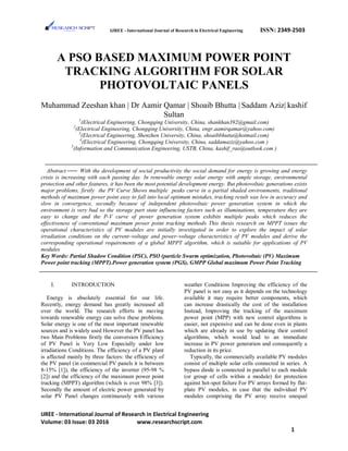 IJREE - International Journal of Research in Electrical Engineering ISSN: 2349-2503
A PSO BASED MAXIMUM POWER POINT
TRACKING ALGORITHM FOR SOLAR
PHOTOVOLTAIC PANELS
Muhammad Zeeshan khan | Dr Aamir Qamar | Shoaib Bhutta | Saddam Aziz| kashif
Sultan
1
(Electrical Engineering, Chongqing University, China, shankhan392@gmail.com)
2
(Electrical Engineering, Chongqing University, China, engr.aamirqamar@yahoo.com)
3
(Electrical Engineering, Shenzhen University, China, shoaibbhutta@hotmail.com)
4
(Electrical Engineering, Chongqing University, China, saddamaziz@yahoo.com )
5
(Information and Communication Engineering, USTB, China, kashif_rao@outlook.com )
Abstract With the development of social productivity the social demand for energy is growing and energy
crisis is increasing with each passing day. In renewable energy solar energy with ample storage, environmental
protection and other features, it has been the most potential development energy. But photovoltaic generations exists
major problems, firstly the PV Curve Shows multiple peaks curve in a partial shaded environments, traditional
methods of maximum power point easy to fall into local optimum mistakes, tracking result was low in accuracy and
slow in convergence, secondly because of independent photovoltaic power generation system in which the
environment is very bad so the storage part state influencing factors such as illuminations, temperature they are
easy to change and the P-V curve of power generation system exhibits multiple peaks which reduces the
effectiveness of conventional maximum power point tracking methods This thesis research on MPPT issues the
operational characteristics of PV modules are initially investigated in order to explore the impact of solar
irradiation conditions on the current–voltage and power–voltage characteristics of PV modules and derive the
corresponding operational requirements of a global MPPT algorithm, which is suitable for applications of PV
modules
Key Words: Partial Shadow Condition (PSC), PSO (particle Swarm optimization, Photovoltaic (PV) Maximum
Power point tracking (MPPT).Power generation system (PGS), GMPP Global maximum Power Point Tracking
I. INTRODUCTION
Energy is absolutely essential for our life.
Recently, energy demand has greatly increased all
over the world. The research efforts in moving
towards renewable energy can solve these problems.
Solar energy is one of the most important renewable
sources and is widely used However the PV panel has
two Main Problems firstly the conversion Efficiency
of PV Panel is Very Low Especially under low
irradiations Conditions. The efficiency of a PV plant
is affected mainly by three factors: the efficiency of
the PV panel (in commercial PV panels it is between
8-15% [1]), the efficiency of the inverter (95-98 %
[2]) and the efficiency of the maximum power point
tracking (MPPT) algorithm (which is over 98% [3]).
Secondly the amount of electric power generated by
solar PV Panel changes continuously with various
weather Conditions Improving the efficiency of the
PV panel is not easy as it depends on the technology
available it may require better components, which
can increase drastically the cost of the installation
Instead, Improving the tracking of the maximum
power point (MPP) with new control algorithms is
easier, not expensive and can be done even in plants
which are already in use by updating their control
algorithms, which would lead to an immediate
increase in PV power generation and consequently a
reduction in its price.
Typically, the commercially available PV modules
consist of multiple solar cells connected in series. A
bypass diode is connected in parallel to each module
(or group of cells within a module) for protection
against hot-spot failure For PV arrays formed by flat-
plate PV modules, in case that the individual PV
modules comprising the PV array receive unequal
IJREE - International Journal of Research in Electrical Engineering
Volume: 03 Issue: 03 2016 www.researchscript.com
1
 
