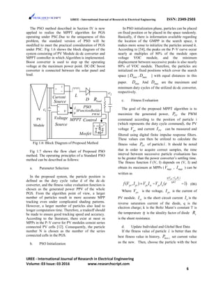 IJREE - International Journal of Research in Electrical Engineering ISSN: 2349-2503
The PSO method described in Section IV is now
applied to realize the MPPT algorithm for PGS
operating under PSC.Due to the uniqueness of this
problem, the standard version of PSO will be
modified to meet the practical consideration of PGS
under PSC. Fig 1.6 shows the block diagram of the
system consisting of PV Module dc-dc converter and
MPPT controller in which Algorithm is implemented.
Boost converter is used to step up the operating
voltage at the maximum power point. DC-DC boost
converter is connected between the solar panel and
load.
Fig 1.6: Block Diagram of Proposed Method
Fig 1.7 shows the flow chart of Proposed PSO
method. The operating principles of a Standard PSO
method can be described as follows:
a. Parameter Selection
In the proposed system, the particle position is
defined as the duty cycle value d of the dc–dc
converter, and the fitness value evaluation function is
chosen as the generated power PPV of the whole
PGS. From the algorithm point of view, a larger
number of particles result in more accurate MPP
tracking even under complicated shading patterns.
However, a larger number of particles also lead to
longer computation time. Therefore, a tradeoff should
be made to ensure good tracking speed and accuracy.
According to the literature, there exist at most m
MPPs in the P–V curve for PV modules consist series
connected PV cells [12]. Consequently, the particle
number N is chosen as the number of the series
connected cells in the PGS.
b. PSO Initialization
In PSO initialization phase, particles can be placed
on fixed position or be placed in the space randomly.
Basically, if there is information available regarding
the location of the GMPP in the search space, it
makes more sense to initialize the particles around it.
According to [54], the peaks on the P–V curve occur
nearly at multiples of 80% of the module open
voltage VOC module, and the minimum
displacement between successive peaks is also nearly
80% of VOC module. Therefore, the particles are
initialized on fixed positions which cover the search
space [ minD , maxD ] with equal distances in this
paper. minD And maxD are the maximum and
minimum duty cycles of the utilized dc-dc converter,
respectively.
c. Fitness Evaluation
The goal of the proposed MPPT algorithm is to
maximize the generated power, PVP the PWM
command according to the position of particle i
(which represents the duty cycle command), the PV
voltage pvV and current PVI can be measured and
filtered using digital finite impulse response filters.
These values can then be utilized to calculate the
fitness value PVP of particle i . It should be noted
that in order to acquire correct samples, the time
interval between successive particle evaluations has
to be greater than the power converter’s settling time.
The fitness function f (V, I) depends on (V, I) and
obtain its maximum at MPPs ( mppV , mppI ) can be
written as
( )
( , ) ( 1)
pv pv sq V I R
KT
pv pv pv sc pv of V I V I V I e η
+
=− − (06)
Where pvV is the voltage, pvI is the current of
PV module. scI is the short circuit current oI is the
reverse saturation current of the diode, q is the
electron charge; k is the Boltz Mann’s constant T is
the temperature η is the ideality factor of diode sR
is the shunt resistance.
d. Update Individual and Global Best Data
If the fitness value of particle i is better than the
best fitness value in history, .best iP set current value
as the new. Then, choose the particle with the best
PV
Module
+
−
i
+
−
g D
S
i
v
PSO
PWM
SFunctionBuilder
L
1c
loadR
2c
Mosfet
MPPT Control
Current
Source
v
D
Voltage
Source
IJREE - International Journal of Research in Electrical Engineering
Volume: 03 Issue: 03 2016 www.researchscript.com
6
 