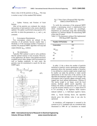 IJREE - International Journal of Research in Electrical Engineering ISSN: 2349-2503
fitness value of all the particles as the bestg . This step
is similar to step 3 of the standard PSO method.
e. Update Velocity and Position of Each
Particle
After all the particles are evaluated, the velocity
and position of each particle in the swarm should be
updated. The update is performed using equation (03)
and (04), in which the parameters w, 1c and 2c are
constants.
f. Convergence Determination
Two convergence criteria are utilized. If the
velocities of all particles become smaller than a
threshold, or if the maximum number of iterations is
reached, the proposed MPPT algorithm will stop and
output obtained bestg solution.
g. Re initialization:
Typically PSO method is used to solve problems
that the optimal solution is time invariant. However,
in this application, the fitness value (global maximum
available power) often changes with environments as
well as loading conditions. In such cases, the
particles must be reinitialized to search for the new
GMPP again.
, ,
,
PV new PV last
PV last
P P
P
P
−
>∆
(07)
Fig 1.7 flow Chart of Proposed PSO Algorithm
VI. SIMULATION RESULTS
To verify the correctness of the proposed MPPT
method, a prototyping circuit is implemented from
which simulations are carried out accordingly.
Simulations are performed using Mat lab/Simulink
Software in S function Builder for determining MPP
of the solar PV panel
Table 1.2: The parameters setting of the implemented
PSO Based MPP Algorithm.
Number Of Particles 20
Generation 100
maxw 0.9
minw 0.4
c1 2
c2 2
In table 1.2 the n shows the number of particles
initialized in particle swarm optimization technique,
generation shows the maximum number of iteration,
w was defined as a inertia weight inertia weight must
be smaller can make the particles to make careful
optimization in the local area of the current, so the
algorithm development capacity will be stronger The
convergence time of growth, appear extremely easily
trapped into local optimal phenomenon. Whereas If
The inertia weight is set larger, avoid the local
minima, facilitate global search algorithm, can
Enhance the ability of exploration, but it is not easy
to get the accurate solution, so in w ranges from 0.9
to 0.4 according to the algebraic linear iterative
reduced method 1c is Individual cognitive factor,
while 2c Social learning factor, the algorithm
directly gives the definite value it can also be
optimized.
In simulation, cell temperature is assumed to be
constant at 25o
C unshaded cells are considered fully
illuminated at 1000 2
/W m .Insolation on shaded
IJREE - International Journal of Research in Electrical Engineering
Volume: 03 Issue: 03 2016 www.researchscript.com
7
 