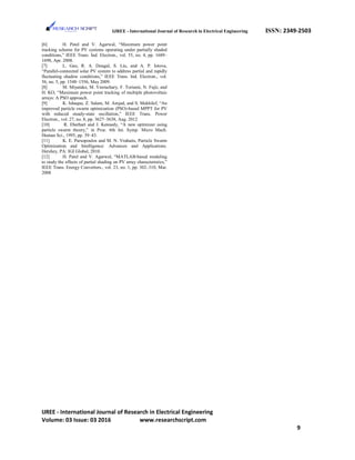 IJREE - International Journal of Research in Electrical Engineering ISSN: 2349-2503
[6] H. Patel and V. Agarwal, “Maximum power point
tracking scheme for PV systems operating under partially shaded
conditions,” IEEE Trans. Ind. Electron., vol. 55, no. 4, pp. 1689–
1698, Apr. 2008.
[7] L. Gao, R. A. Dougal, S. Liu, and A. P. Iotova,
“Parallel-connected solar PV system to address partial and rapidly
fluctuating shadow conditions,” IEEE Trans. Ind. Electron., vol.
56, no. 5, pp. 1548–1556, May 2009.
[8] M. Miyatake, M. Veerachary, F. Toriumi, N. Fujii, and
H. KO, “Maximum power point tracking of multiple photovoltaic
arrays: A PSO approach.
[9] K. Ishaque, Z. Salam, M. Amjad, and S. Mekhilef, “An
improved particle swarm optimization (PSO)-based MPPT for PV
with reduced steady-state oscillation,” IEEE Trans. Power
Electron., vol. 27, no. 8, pp. 3627–3638, Aug. 2012
[10] R. Eberhart and J. Kennedy, “A new optimizer using
particle swarm theory,” in Proc. 6th Int. Symp. Micro Mach.
Human Sci., 1995, pp. 39–43.
[11] K. E. Parsopoulos and M. N. Vrahatis, Particle Swarm
Optimization and Intelligence: Advances and Applications.
Hershey, PA: IGI Global, 2010.
[12] H. Patel and V. Agarwal, “MATLAB-based modeling
to study the effects of partial shading on PV array characteristics,”
IEEE Trans. Energy Converters., vol. 23, no. 1, pp. 302–310, Mar.
2008
IJREE - International Journal of Research in Electrical Engineering
Volume: 03 Issue: 03 2016 www.researchscript.com
9
 