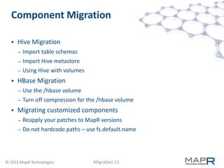 Component Migration

     Hive Migration
      –   Import table schemas
      –   Import Hive metastore
      –   Using Hive with volumes
     HBase Migration
      –   Use the /hbase volume
      –   Turn off compression for the /hbase volume
     Migrating customized components
      –   Reapply your patches to MapR versions
      –   Do not hardcode paths – use fs.default.name




© 2012 MapR Technologies            Migration 11
 