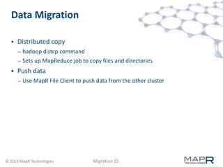 Data Migration

     Distributed copy
      –   hadoop distcp command
      –   Sets up MapReduce job to copy files and directories
     Push data
      –   Use MapR File Client to push data from the other cluster




© 2012 MapR Technologies             Migration 15
 