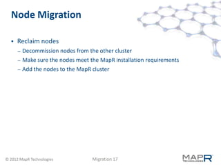Node Migration

     Reclaim nodes
      –   Decommission nodes from the other cluster
      –   Make sure the nodes meet the MapR installation requirements
      –   Add the nodes to the MapR cluster




© 2012 MapR Technologies            Migration 17
 