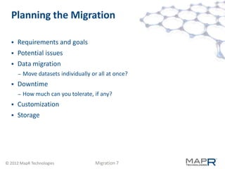 Planning the Migration

     Requirements and goals
     Potential issues
     Data migration
      –   Move datasets individually or all at once?
     Downtime
      –   How much can you tolerate, if any?
     Customization
     Storage




© 2012 MapR Technologies               Migration 7
 
