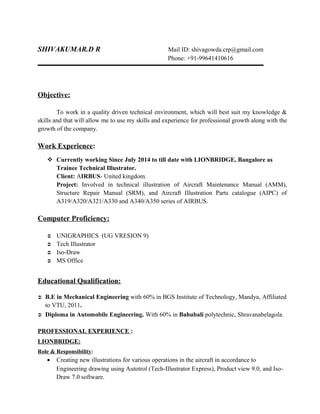 SHIVAKUMAR.D R Mail ID: shivagowda.crp@gmail.com
Phone: +91-99641410616
Objective:
To work in a quality driven technical environment, which will best suit my knowledge &
skills and that will allow me to use my skills and experience for professional growth along with the
growth of the company.
Work Experience:
 Currently working Since July 2014 to till date with LIONBRIDGE, Bangalore as
Trainee Technical Illustrator.
Client: AIRBUS- United kingdom.
Project: Involved in technical illustration of Aircraft Maintenance Manual (AMM),
Structure Repair Manual (SRM), and Aircraft Illustration Parts catalogue (AIPC) of
A319/A320/A321/A330 and A340/A350 series of AIRBUS.
Computer Proficiency:
 UNIGRAPHICS (UG VRESION 9)
 Tech Illustrator
 Iso-Draw
 MS Office
Educational Qualification:
 B.E in Mechanical Engineering with 60% in BGS Institute of Technology, Mandya, Affiliated
to VTU, 2011.
 Diploma in Automobile Engineering. With 60% in Bahubali polytechnic, Shravanabelagola.
PROFESSIONAL EXPERIENCE :
LIONBRIDGE:
Role & Responsibility:
• Creating new illustrations for various operations in the aircraft in accordance to
Engineering drawing using Autotrol (Tech-Illustrator Express), Product view 9.0, and Iso-
Draw 7.0 software.
 