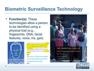 10
Biometric Surveillance Technology
 Function(s): These
technologies allow a person
to be identified using a
physical trait (e.g.,
fingerprints, DNA, facial
features, voice, iris, gait).
 