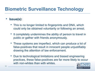 11
Biometric Surveillance Technology
 Issue(s):
 This is no longer limited to fingerprints and DNA, which
could only be obtained voluntarily or following an arrest.
 It completely undermines the ability of person to travel in
public or gather with friends anonymously.
 These systems are imperfect, which can produce a lot of
false-positives that result in innocent people unjustifiably
drawing the attention of law enforcement.
 Due to technological limitations and biased engineering
practices, these false-positives are far more likely to occur
with non-whites than with whites.
 