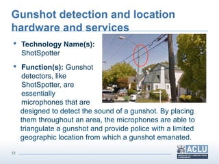 12
Gunshot detection and location
hardware and services
 Technology Name(s):
ShotSpotter
 Function(s): Gunshot
detectors, like
ShotSpotter, are
essentially
microphones that are
designed to detect the sound of a gunshot. By placing
them throughout an area, the microphones are able to
triangulate a gunshot and provide police with a limited
geographic location from which a gunshot emanated.
 