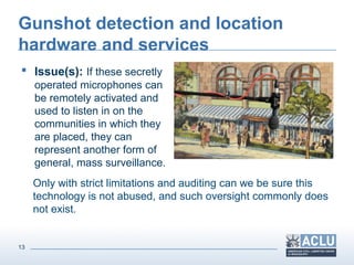 13
Gunshot detection and location
hardware and services
 Issue(s): If these secretly
operated microphones can
be remotely activated and
used to listen in on the
communities in which they
are placed, they can
represent another form of
general, mass surveillance.
Only with strict limitations and auditing can we be sure this
technology is not abused, and such oversight commonly does
not exist.
 