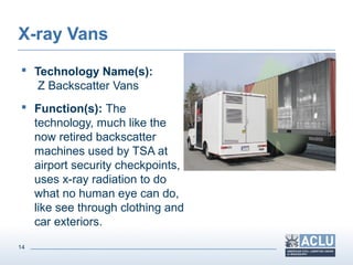 14
X-ray Vans
 Technology Name(s):
Z Backscatter Vans
 Function(s): The
technology, much like the
now retired backscatter
machines used by TSA at
airport security checkpoints,
uses x-ray radiation to do
what no human eye can do,
like see through clothing and
car exteriors.
 