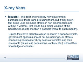 15
X-ray Vans
 Issue(s): We don't know exactly how government
purchasers of these vans are using them, but if they are in
fact being used on public streets in non-emergencies and
without a warrant, that would be a major violation of the
Constitution (not to mention a possible threat to public health).
Unless they have probable cause to search a specific vehicle,
government agencies should not be roaming U.S. streets
conducting backscatter X-ray scans of vehicles and their
occupants (much less pedestrians, cyclists, etc.) without their
knowledge or consent.
 
