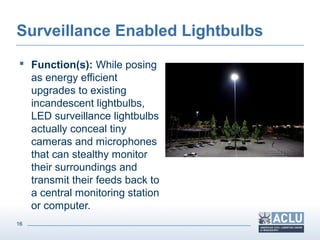 16
Surveillance Enabled Lightbulbs
 Function(s): While posing
as energy efficient
upgrades to existing
incandescent lightbulbs,
LED surveillance lightbulbs
actually conceal tiny
cameras and microphones
that can stealthy monitor
their surroundings and
transmit their feeds back to
a central monitoring station
or computer.
 