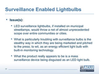 17
Surveillance Enabled Lightbulbs
 Issue(s):
 LED surveillance lightbulbs, if installed on municipal
streetlamps, would throw a net of almost unprecedented
scope over entire communities or cities.
 What is particularly troubling with surveillance bulbs is the
stealthy way in which they are being marketed and pitched
to the press; to wit, as an energy efficient light bulb with
built-in monitoring technology.
 What the product really appears to be is a mass
surveillance device being disguised as an LED light bulb.
 