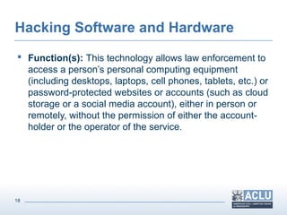 18
Hacking Software and Hardware
 Function(s): This technology allows law enforcement to
access a person’s personal computing equipment
(including desktops, laptops, cell phones, tablets, etc.) or
password-protected websites or accounts (such as cloud
storage or a social media account), either in person or
remotely, without the permission of either the account-
holder or the operator of the service.
 