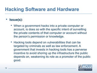 19
Hacking Software and Hardware
 Issue(s):
 When a government hacks into a private computer or
account, is does so with the specific intent of surveilling
the private contents of that computer or account without
the person’s permission or knowledge.
 Hacking tools depend on vulnerabilities that can be
targeted by criminals as well as law enforcement. A
government that invests in hacking tools has a perverse
incentive to avoid shoring up the infrastructure the public
depends on, weakening its role as a promoter of the public
good.
 