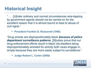 2
Historical Insight
“ . . . [U]nder ordinary and normal circumstances wire-tapping
by government agents should not be carried on for the
excellent reason that it is almost bound to lead to abuse of
civil rights.”
 President Franklin D. Roosevelt (1940)
“Drug arrests are disproportionately black because of police
department surveillance patterns. [S]tudies prove that our
drug enforcement efforts result in black city-dwellers being
disproportionately arrested for activity both races engage in,
simply because they are more easily subject to surveillance.”
 Judge Robert L. Carter (2000)
 