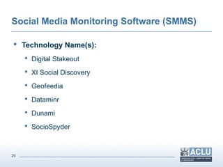20
Social Media Monitoring Software (SMMS)
 Technology Name(s):
 Digital Stakeout
 XI Social Discovery
 Geofeedia
 Dataminr
 Dunami
 SocioSpyder
 