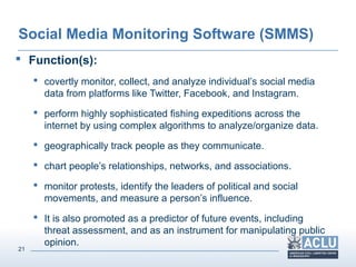 21
Social Media Monitoring Software (SMMS)
 Function(s):
 covertly monitor, collect, and analyze individual’s social media
data from platforms like Twitter, Facebook, and Instagram.
 perform highly sophisticated fishing expeditions across the
internet by using complex algorithms to analyze/organize data.
 geographically track people as they communicate.
 chart people’s relationships, networks, and associations.
 monitor protests, identify the leaders of political and social
movements, and measure a person’s influence.
 It is also promoted as a predictor of future events, including
threat assessment, and as an instrument for manipulating public
opinion.
 