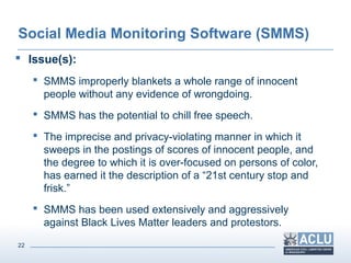 22
Social Media Monitoring Software (SMMS)
 Issue(s):
 SMMS improperly blankets a whole range of innocent
people without any evidence of wrongdoing.
 SMMS has the potential to chill free speech.
 The imprecise and privacy-violating manner in which it
sweeps in the postings of scores of innocent people, and
the degree to which it is over-focused on persons of color,
has earned it the description of a “21st century stop and
frisk.”
 SMMS has been used extensively and aggressively
against Black Lives Matter leaders and protestors.
 