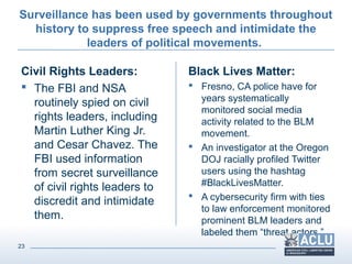 23
Surveillance has been used by governments throughout
history to suppress free speech and intimidate the
leaders of political movements.
Civil Rights Leaders:
 The FBI and NSA
routinely spied on civil
rights leaders, including
Martin Luther King Jr.
and Cesar Chavez. The
FBI used information
from secret surveillance
of civil rights leaders to
discredit and intimidate
them.
Black Lives Matter:
 Fresno, CA police have for
years systematically
monitored social media
activity related to the BLM
movement.
 An investigator at the Oregon
DOJ racially profiled Twitter
users using the hashtag
#BlackLivesMatter.
 A cybersecurity firm with ties
to law enforcement monitored
prominent BLM leaders and
labeled them “threat actors.”
 