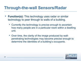 24
Through-the-wall Sensors/Radar
 Function(s): This technology uses radar or similar
technology to peer through to walls of a building.
 Currently the technology is precise enough to ascertain
how many people are in a particular room within a dwelling
unit.
 Over time, the clarity of the image produced by wall-
penetrating technologies may become precise enough to
determine the identities of a building’s occupants.
 