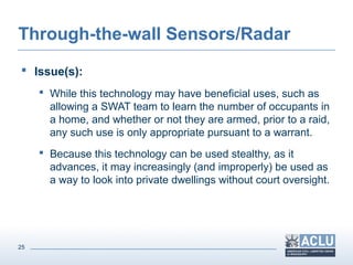 25
Through-the-wall Sensors/Radar
 Issue(s):
 While this technology may have beneficial uses, such as
allowing a SWAT team to learn the number of occupants in
a home, and whether or not they are armed, prior to a raid,
any such use is only appropriate pursuant to a warrant.
 Because this technology can be used stealthy, as it
advances, it may increasingly (and improperly) be used as
a way to look into private dwellings without court oversight.
 