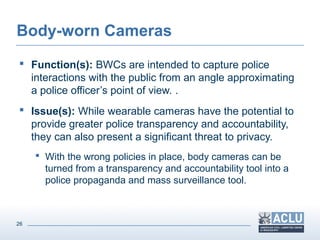 26
Body-worn Cameras
 Function(s): BWCs are intended to capture police
interactions with the public from an angle approximating
a police officer’s point of view. .
 Issue(s): While wearable cameras have the potential to
provide greater police transparency and accountability,
they can also present a significant threat to privacy.
 With the wrong policies in place, body cameras can be
turned from a transparency and accountability tool into a
police propaganda and mass surveillance tool.
 