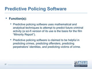 27
Predictive Policing Software
 Function(s):
 Predictive policing software uses mathematical and
analytical techniques to attempt to predict future criminal
activity (a sci-fi version of its use is the basis for the film
“Minority Report”).
 Predictive policing software is claimed to be helpful in
predicting crimes, predicting offenders, predicting
perpetrators’ identities, and predicting victims of crime.
 