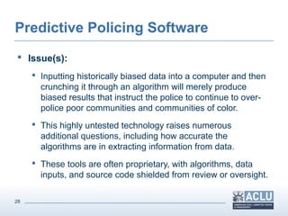 28
Predictive Policing Software
 Issue(s):
 Inputting historically biased data into a computer and then
crunching it through an algorithm will merely produce
biased results that instruct the police to continue to over-
police poor communities and communities of color.
 This highly untested technology raises numerous
additional questions, including how accurate the
algorithms are in extracting information from data.
 These tools are often proprietary, with algorithms, data
inputs, and source code shielded from review or oversight.
 