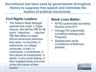 3
Surveillance has been used by governments throughout
history to suppress free speech and intimidate the
leaders of political movements.
Civil Rights Leaders:
 The Nation’s Betty Medsger
reported that under J. Edgar
Hoover, who led the FBI for 48
years, “directives . . . required
FBI field offices to watch
African-Americans wherever
they went—in churches, in
classrooms, on college
campuses, in bars, in
restaurants, in bookstores, in
their places of employment, in
stores, in any social setting, in
their neighborhoods and even
at the front doors of their
homes.”
Black Lives Matter:
 NYPD systemically surveilling
Muslims since 9/11
 Chicago PD systemically
surveilling meetings post-
Ferguson.
 Sophisticated aerial
surveillance of Baltimore
protests.
 