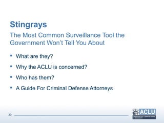 30
Stingrays
The Most Common Surveillance Tool the
Government Won’t Tell You About
 What are they?
 Why the ACLU is concerned?
 Who has them?
 A Guide For Criminal Defense Attorneys
 