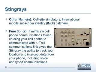31
Stingrays
 Other Name(s): Cell-site simulators; International
mobile subscriber identity (IMSI) catchers.
 Function(s): It mimics a cell
phone communications tower,
causing your cell phone to
communicate with it. This
communications link gives the
Stingray the ability to track your
location and intercept data from
your phone, including voice
and typed communications.
 
